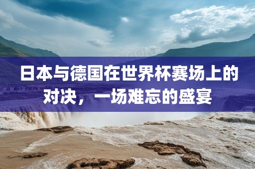 日本与德国在世界杯赛场上的对决，一场难忘的盛宴洪湖市顺升工程机械租赁有限公司