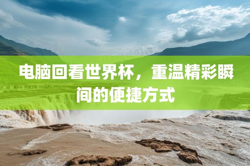 电脑回看世界杯，重温洪湖市顺升工程机械租赁有限公司精彩瞬间的便捷方式
