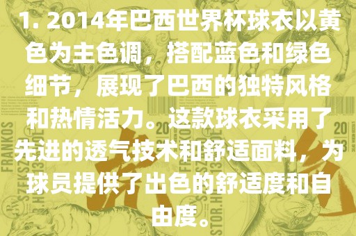 1. 2014年巴西世界杯球衣以黄色为主色调，搭配蓝色和绿色细节，展现了巴西的独特风格和热情活力。这款球衣采用了先进的透气技术和舒适面料，为球员提供了出色的舒适度和自由度。洪湖市顺升工程机械租赁有限公司