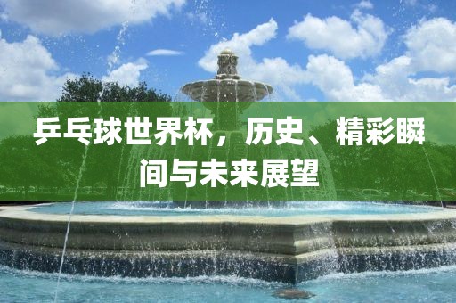 乒乓球世界杯，历史、精彩瞬间与未来展望