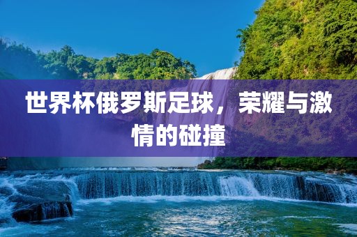 世界杯俄罗斯足球，荣耀与激情的碰撞