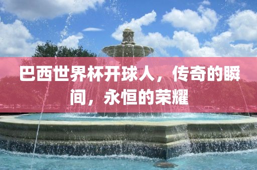 巴西世界杯开球人，传奇的瞬间，永恒的荣耀洪湖市顺升工程机械租赁有限公司