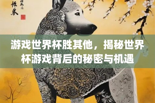 游戏世界杯胜其他，揭秘世界杯游戏背后的秘密与机遇洪湖市顺升工程机械租赁有限公司