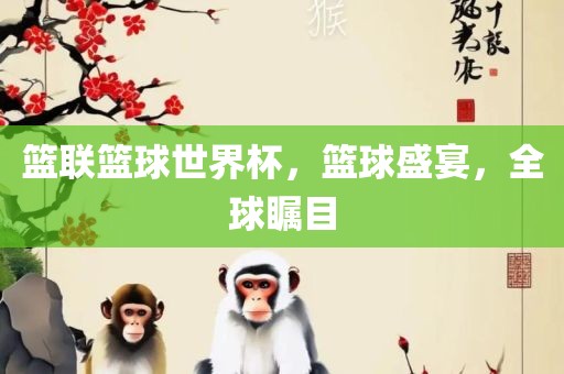 篮联篮球世界杯，篮球盛宴，全球瞩目洪湖市顺升工程机械租赁有限公司