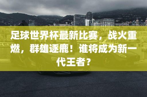 足球世界杯最新比赛，战火重燃，群雄逐鹿！谁将成为新一代王者？洪湖市顺升工程机械租赁有限公司
