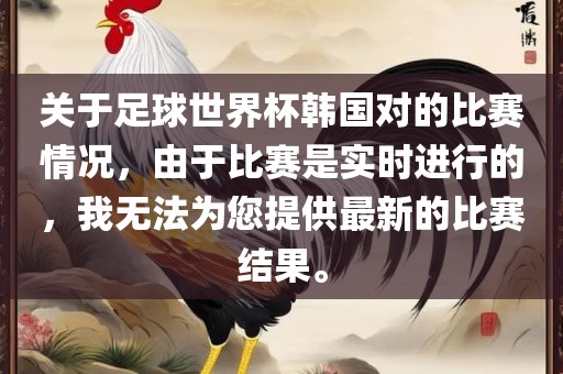 关于足球世界杯韩国对的比赛情况，由于比赛洪湖市顺升工程机械租赁有限公司是实时进行的，我无法为您提供最新的比赛结果。