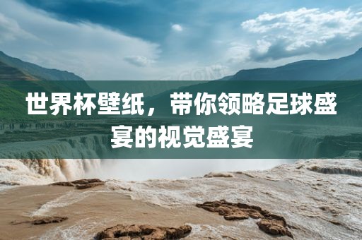 世界杯壁纸，带你领略足球盛宴的视觉盛宴