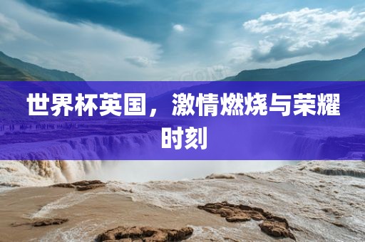 世界杯英国，激情燃烧与荣耀时刻