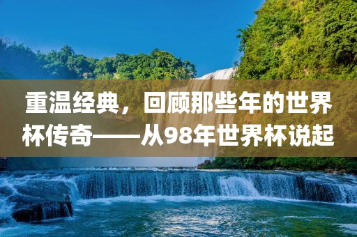 重温经典，回顾那些年的世界杯传奇——从98年世界杯说起洪湖市顺升工程机械租赁有限公司