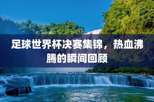 足球世界杯决赛集锦，热血沸腾的瞬间回顾