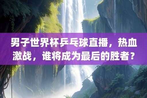 男子世界杯乒乓球直播，热血激战，谁将成为最后的胜者？洪湖市顺升工程机械租赁有限公司