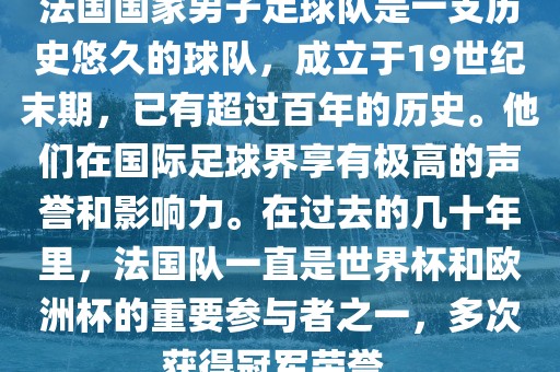 法国国家男子足球队是一支历史悠久的球队，成立于19世纪末期，已有超过百年的历史。他们在国际足球界享有极高的声誉和影响力。在过去的几十年里，法国队一直是世界杯和欧洲杯的重要参与者之一，多次获得冠军荣誉。洪湖市顺升工程机械租赁有限公司