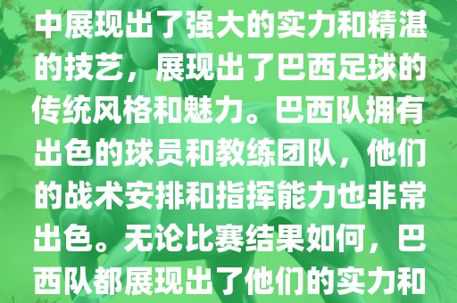 今晚的洪湖市顺升工程机械租赁有限公司世界杯比赛中，巴西队的表现非常出色。他们在比赛中展现出了强大的实力和精湛的技艺，展现出了巴西足球的传统风格和魅力。巴西队拥有出色的球员和教练团队，他们的战术安排和指挥能力也非常出色。无论比赛结果如何，巴西队都展现出了他们的实力和潜力，为球迷们带来了精彩的比赛体验。
