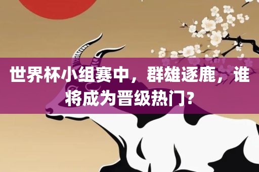 世界杯小组赛中，群雄逐鹿，谁将成为晋级热门？