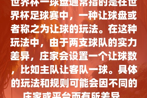 世界杯一球盘通常指的是在世界杯足球赛中，一种让球盘或者称之为让球的玩法。在这种玩法中，由于两支球队的实力差异，庄家会设置一个让球数，比如主队让客队一球。具体的玩法和规则可能会因不同的庄家或平台而有所差异。洪湖市顺升工程机械租赁有限公司