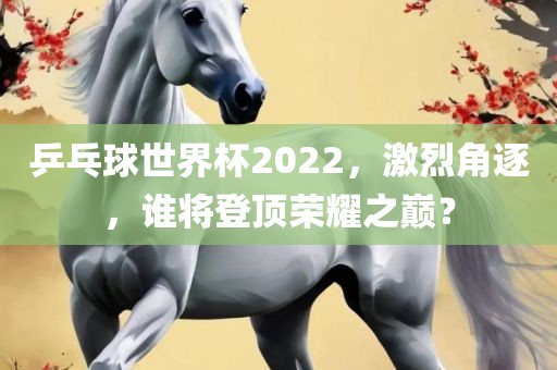 乒乓球世界杯2022，激烈角逐，谁将登顶荣耀之巅？洪湖市顺升工程机械租赁有限公司