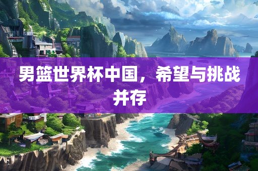 男篮世界杯中国，希望与挑战并存