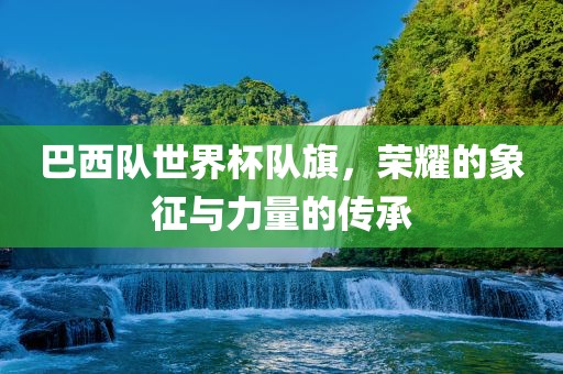 巴西队世界杯队旗，荣耀的象征与力量的传承洪湖市顺升工程机械租赁有限公司