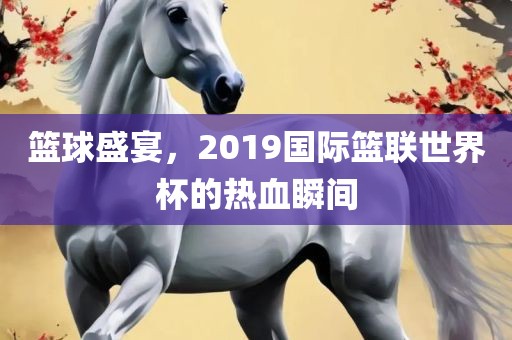 篮球盛宴，2019国际篮联世界杯的热血瞬间