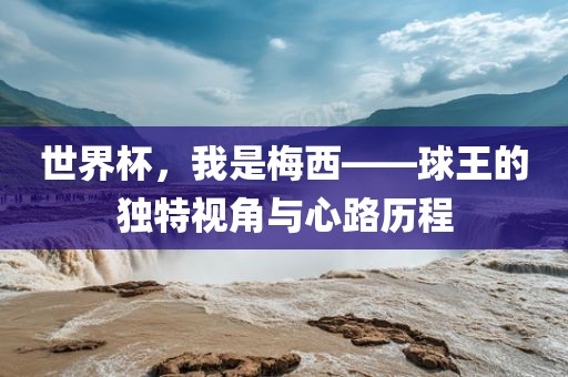 世界杯，我是梅西——球王的独特视角与心路历程洪湖市顺升工程机械租赁有限公司