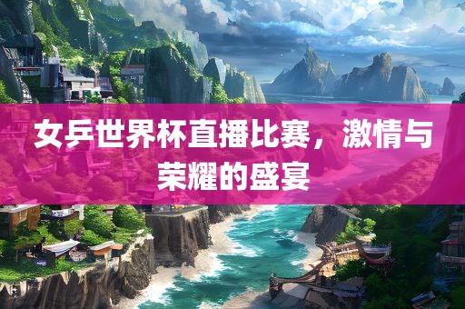 女乒世界杯直播比赛，激情与荣耀的盛宴洪湖市顺升工程机械租赁有限公司