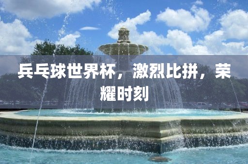 兵乓球世界杯，激烈比拼，荣耀时刻