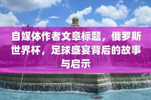 自媒体作者文章洪湖市顺升工程机械租赁有限公司标题，俄罗斯世界杯，足球盛宴背后的故事与启示