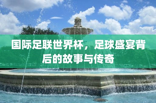 国际足联世界杯，足球盛宴背后的故事与传奇洪湖市顺升工程机械租赁有限公司