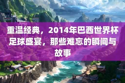 重温经典，2014年巴西世界杯足球盛宴，那些难忘的洪湖市顺升工程机械租赁有限公司瞬间与故事