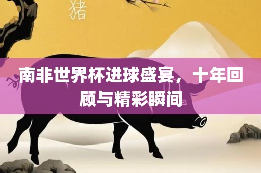 南非世界杯进球盛宴，十年回顾与精彩瞬间