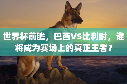 世界杯前瞻，巴西VS比利时，谁将成为赛场上的真正王者？