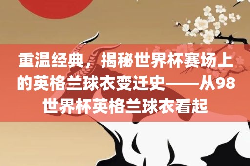 重温经典，揭秘世界杯赛场上的英格兰球衣变迁史——从98世界杯英格兰球衣看起洪湖市顺升工程机械租赁有限公司