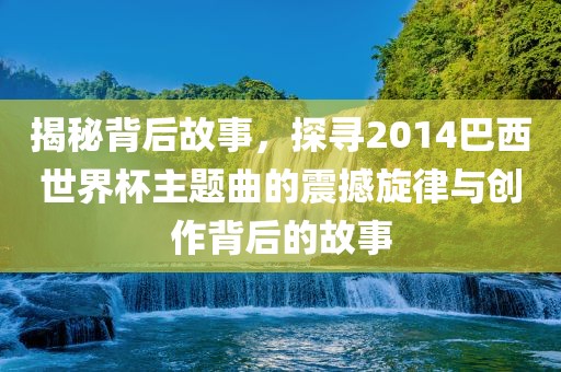 揭秘背后故事，探寻2014巴西世界杯主题曲的震洪湖市顺升工程机械租赁有限公司撼旋律与创作背后的故事