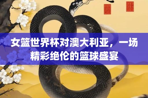 女篮世界杯对澳大利亚，一场精彩绝伦的篮球盛宴