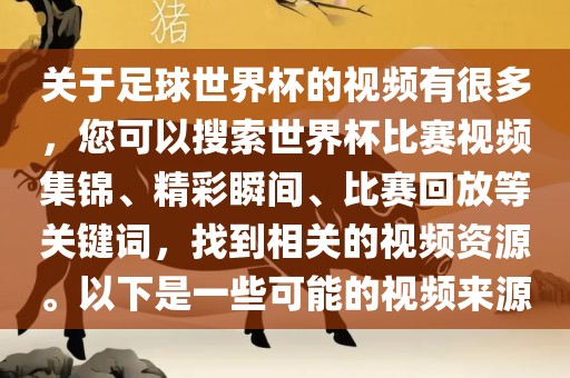 关于足球世界杯的视频有很多，您可以搜索世界杯比赛视频集锦、精彩瞬间、比赛回放等关键词，找到相关的视频资源。以下是一些可能的视频来源