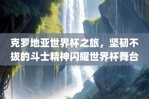 克罗地亚世界杯之旅，坚韧不拔的斗士精神闪耀世界杯舞台