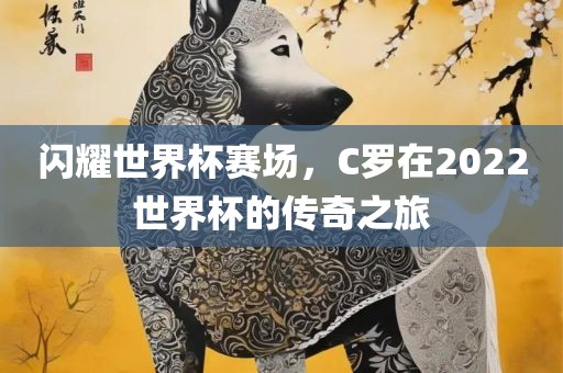 闪耀世界杯赛场，C罗在2022世界杯的传奇之旅