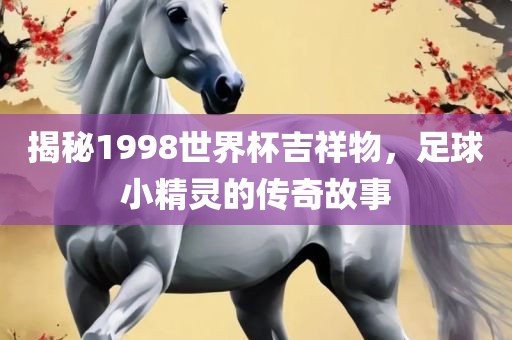 揭秘1998世界杯吉祥物，足球小精灵的传奇故事洪湖市顺升工程机械租赁有限公司