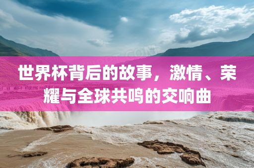 世界杯背后的故事，激情、荣耀与全球共鸣的交响曲