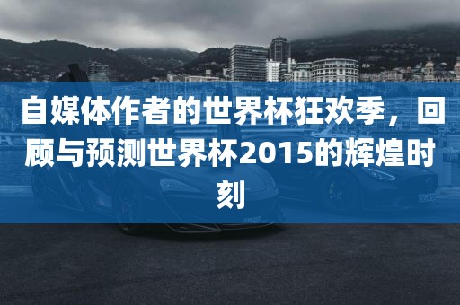 自媒体作者的世界杯狂欢季，回顾与预测世界杯2015的辉煌时刻