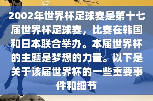 2002年世界杯足球赛是第十七届世界杯足球赛，比赛在韩国和日本联合举办。本届世界杯的主题是梦想的力量。以下是关于该届世界杯的一些重要事件和细节