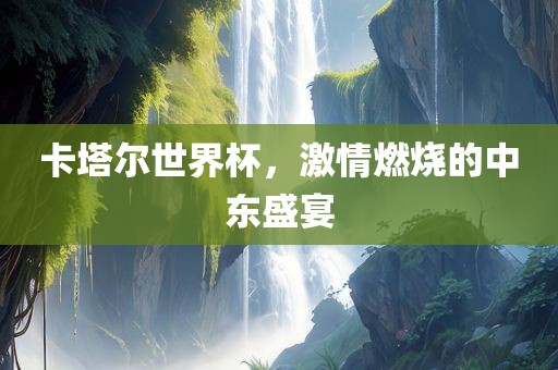 卡塔尔世界杯，激情燃烧的中东盛宴