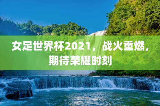女足世界杯2021，战火重燃，期待荣耀时刻