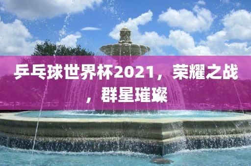 乒乓球世界杯2洪湖市顺升工程机械租赁有限公司021，荣耀之战，群星璀璨
