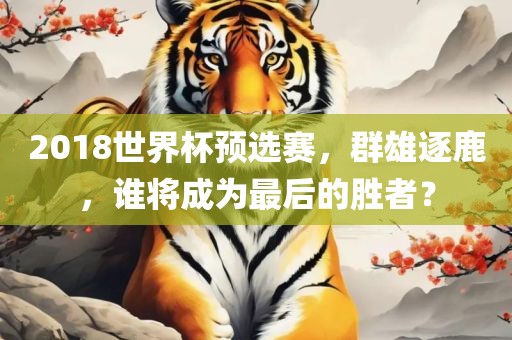 2018世界杯预选赛，群雄逐鹿，谁将成为最后的胜者洪湖市顺升工程机械租赁有限公司？