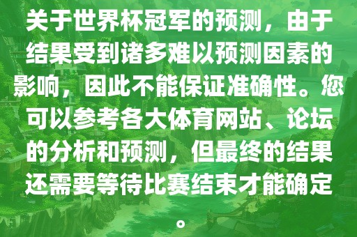 关于世界杯冠军的预测，由于结果受到诸多难以预测因素的影响，因此不能保证准确性。您可以参考各大体育网站、论坛的分析和预测，但最终的结果还需要等待比赛结束才能确定。