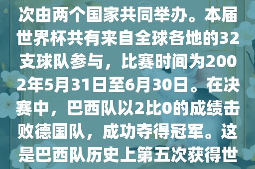 2002年世界杯足球赛是第17届世界杯足球赛事，比赛在韩国和日本共同举办，这是世界杯首次在亚洲地区举办，也是首次由两个国家共同举办。本届世界杯共有来自全球各地的32支球队参与，比赛时间为2002年5月31日至6月30日。在决赛中，巴西队以2比0的成绩击败德国队，成功夺得冠军。这是巴西队历史上第五次获得世界杯冠军。此外，本届世界杯还创造了许多其他纪录和亮点，例如中国男子足球队首次参加世界杯决赛圈比赛等。洪湖市顺升工程机械租赁有限公司