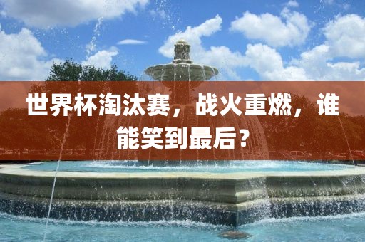 世界杯淘汰赛，战火重燃，谁能笑到最后？