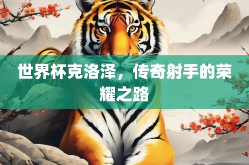 世界杯克洛泽，传奇射手的荣耀之路