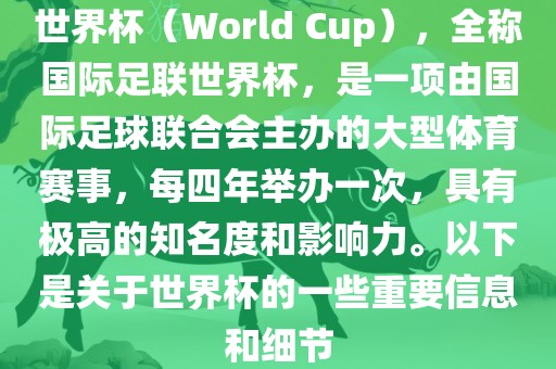 世界杯（World Cup），全称国际足联世界杯，是一项由国际足球联合会主办的大型体育赛事，每四年举办一次，具有极高的知名度和影响力。以下是关于世界杯的一些重要信息和细节